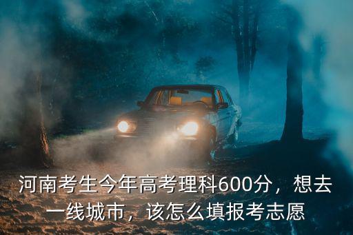 河南考生今年高考理科600分，想去一線城市，該怎么填報考志愿