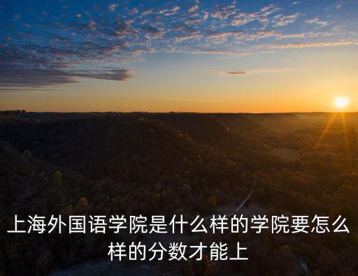 上海外國語學院，上海外國語學院是什么樣的學院要怎么樣的分數才能上