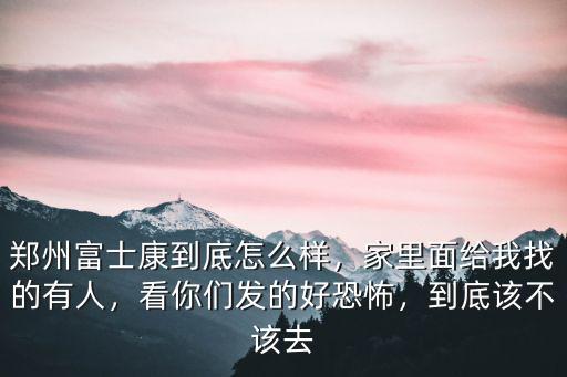 鄭州富士康到底怎么樣，家里面給我找的有人，看你們發的好恐怖，到底該不該去