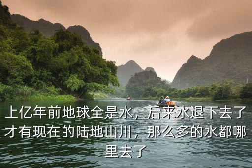 上億年前地球全是水，后來水退下去了才有現(xiàn)在的陸地山川，那么多的水都哪里去了