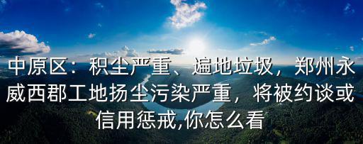 中原區：積塵嚴重、遍地垃圾，鄭州永威西郡工地揚塵污染嚴重，將被約談或信用懲戒,你怎么看