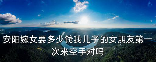 安陽嫁女要多少錢我兒子的女朋友第一次來空手對嗎