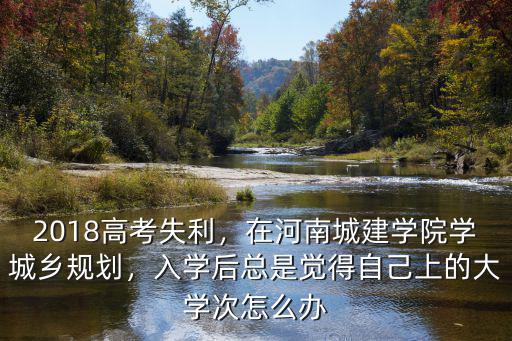 2018高考失利，在河南城建學院學城鄉規劃，入學后總是覺得自己上的大學次怎么辦