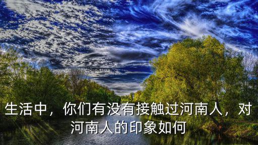 生活中，你們有沒有接觸過河南人，對河南人的印象如何
