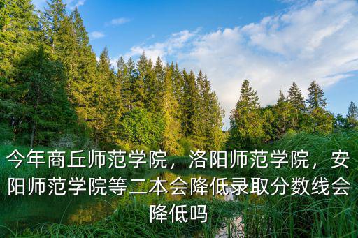 今年商丘師范學院，洛陽師范學院，安陽師范學院等二本會降低錄取分數線會降低嗎