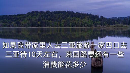 如果我帶家里人去三亞旅游一家四口去三亞待10天左右，來回路費還有一些消費能花多少