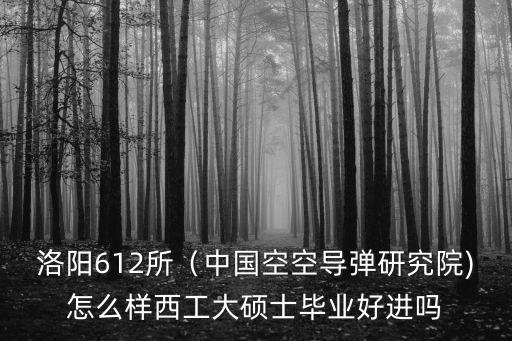 洛陽612所（中國空空導彈研究院)怎么樣西工大碩士畢業好進嗎