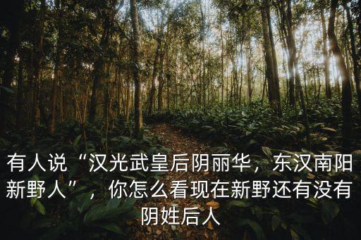 有人說“漢光武皇后陰麗華，東漢南陽新野人”，你怎么看現在新野還有沒有陰姓后人
