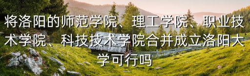 將洛陽的師范學院、理工學院、職業(yè)技術(shù)學院、科技技術(shù)學院合并成立洛陽大學可行嗎