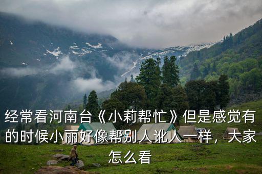 經(jīng)常看河南臺(tái)《小莉幫忙》但是感覺有的時(shí)候小麗好像幫別人訛人一樣，大家怎么看