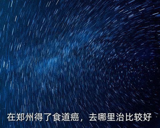 在鄭州得了食道癌，去哪里治比較好