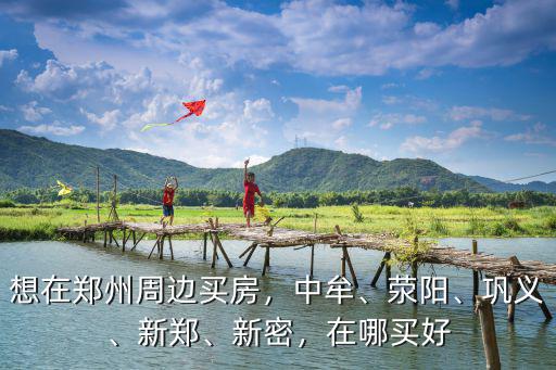想在鄭州周邊買房，中牟、滎陽、鞏義、新鄭、新密，在哪買好