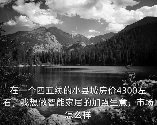 在一個四五線的小縣城房價4300左右，我想做智能家居的加盟生意，市場怎么樣