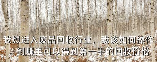 我想進入廢品回收行業，我該如何操作，到哪里可以得到第一手的回收價格