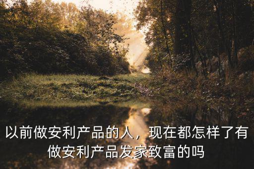 以前做安利產品的人，現在都怎樣了有做安利產品發家致富的嗎