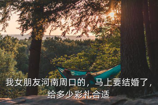 我女朋友河南周口的，馬上要結婚了，給多少彩禮合適