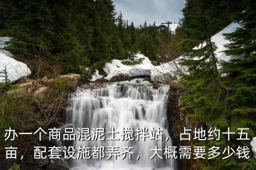 辦一個商品混泥土攪拌站，占地約十五畝，配套設施都弄齊，大概需要多少錢