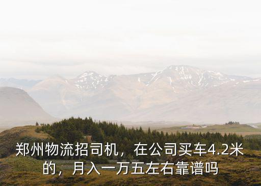 鄭州物流招司機，在公司買車4.2米的，月入一萬五左右靠譜嗎