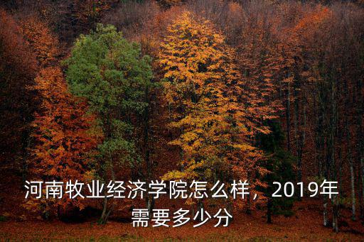 河南牧業經濟學院怎么樣，2019年需要多少分