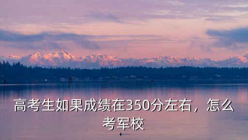 高考生如果成績在350分左右，怎么考軍校