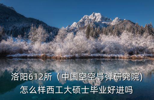 洛陽612所（中國空空導(dǎo)彈研究院)怎么樣西工大碩士畢業(yè)好進嗎