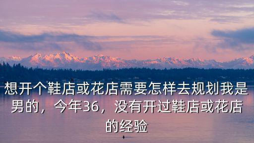 想開個鞋店或花店需要怎樣去規劃我是男的，今年36，沒有開過鞋店或花店的經驗