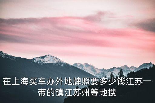 在上海買車辦外地牌照要多少錢江蘇一帶的鎮江蘇州等地搜