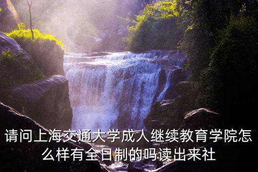 上海交通大學繼續教育學院，請問上海交通大學成人繼續教育學院怎么樣有全日制的嗎讀出來社