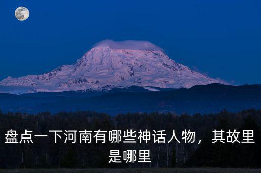 盤點一下河南有哪些神話人物，其故里是哪里