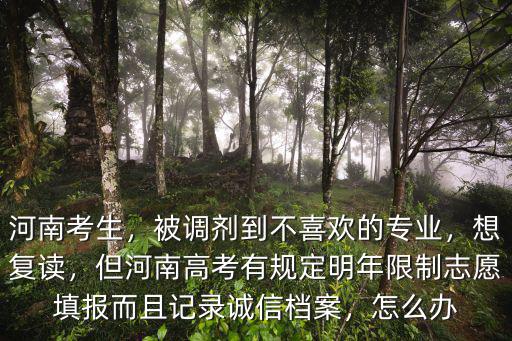 河南考生，被調劑到不喜歡的專業，想復讀，但河南高考有規定明年限制志愿填報而且記錄誠信檔案，怎么辦