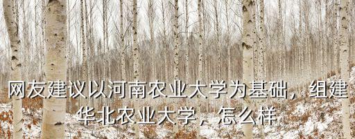 網友建議以河南農業(yè)大學為基礎，組建華北農業(yè)大學，怎么樣