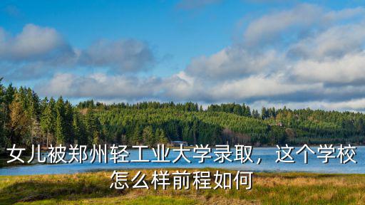 女兒被鄭州輕工業大學錄取，這個學校怎么樣前程如何