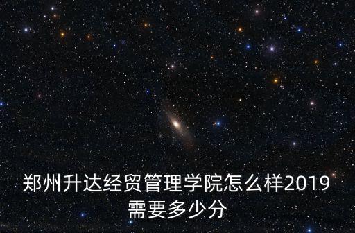 鄭州升達經貿管理學院怎么樣2019需要多少分