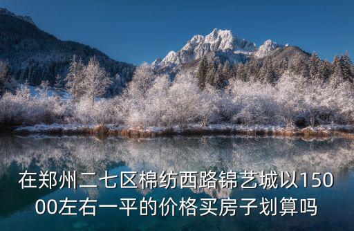 在鄭州二七區(qū)棉紡西路錦藝城以15000左右一平的價格買房子劃算嗎