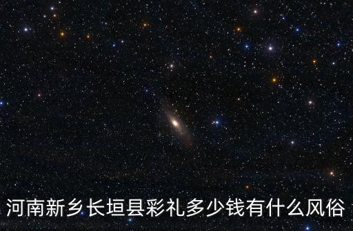 新鄉(xiāng)到長垣拉貨一趟多少錢,河南新鄉(xiāng)長垣縣彩禮多少錢