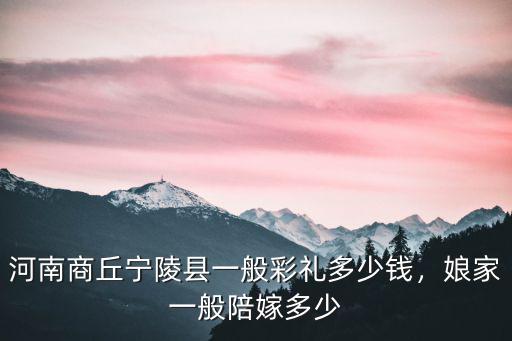 河南商丘寧陵縣一般彩禮多少錢，娘家一般陪嫁多少