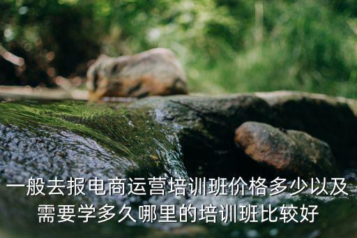 一般去報電商運營培訓班價格多少以及需要學多久哪里的培訓班比較好