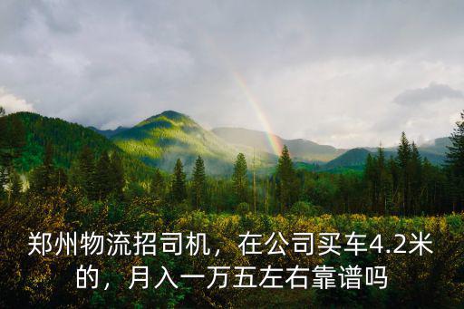 鄭州物流招司機，在公司買車4.2米的，月入一萬五左右靠譜嗎