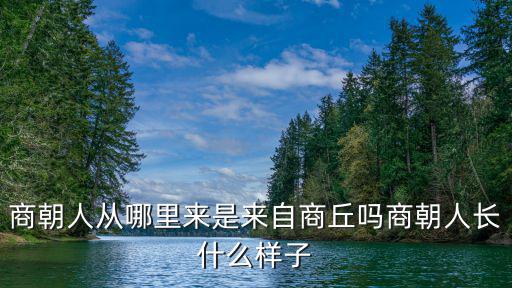 商朝人從哪里來是來自商丘嗎商朝人長什么樣子