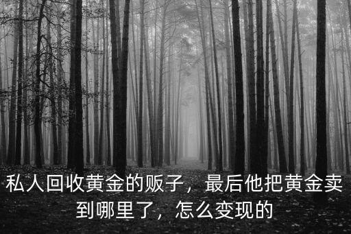 私人回收黃金的販子，最后他把黃金賣到哪里了，怎么變現的