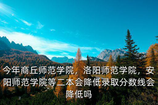 今年商丘師范學院，洛陽師范學院，安陽師范學院等二本會降低錄取分數線會降低嗎
