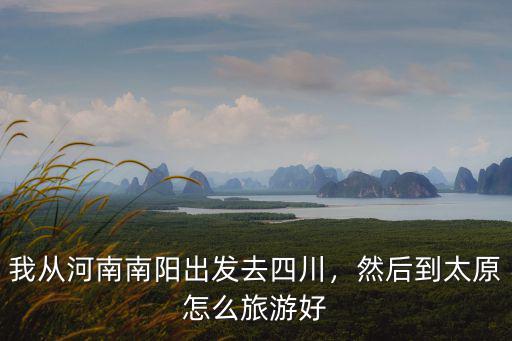 我從河南南陽出發去四川，然后到太原怎么旅游好