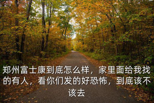 鄭州富士康到底怎么樣，家里面給我找的有人，看你們發(fā)的好恐怖，到底該不該去