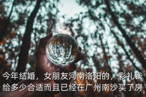 今年結婚，女朋友河南洛陽的，彩禮錢給多少合適而且已經在廣州南沙買了房