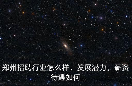 鄭州招聘行業怎么樣，發展潛力，薪資待遇如何