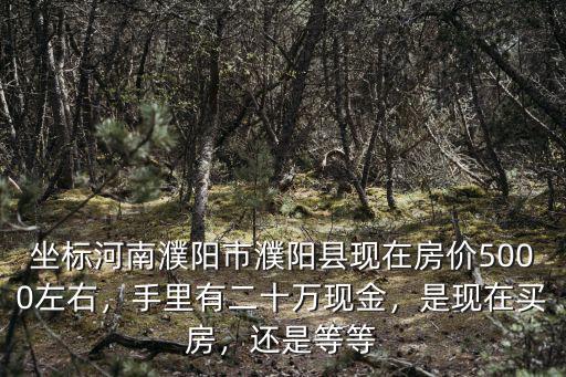 坐標河南濮陽市濮陽縣現在房價5000左右，手里有二十萬現金，是現在買房，還是等等
