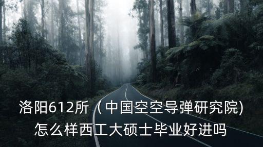 洛陽612所（中國空空導彈研究院)怎么樣西工大碩士畢業好進嗎