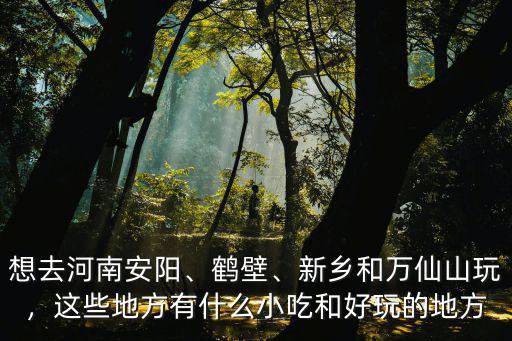 想去河南安陽、鶴壁、新鄉和萬仙山玩，這些地方有什么小吃和好玩的地方