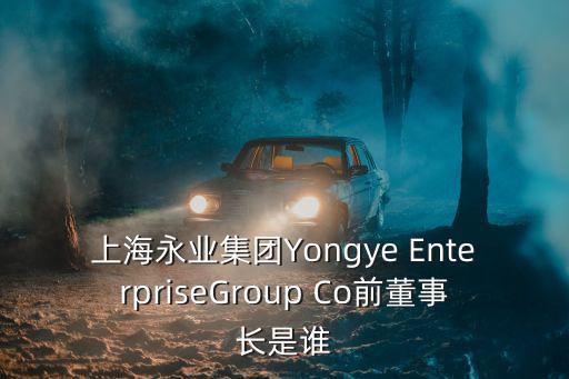 上海永業集團Yongye EnterpriseGroup Co前董事長是誰
