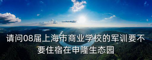 請問08屆上海市商業(yè)學校的軍訓要不要住宿在申隆生態(tài)園